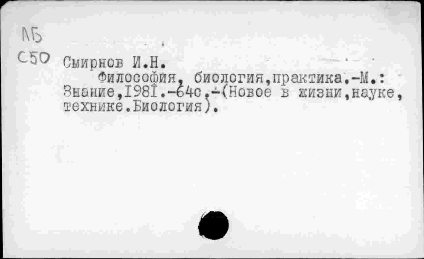 ﻿|\Б
^50 Смирнов И.Н.
Философия, биология,практика,-М,: Знание,1981.-64с.-(Новое в жизни,науке, технике.Биология).